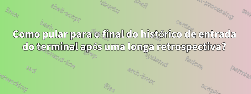 Como pular para o final do histórico de entrada do terminal após uma longa retrospectiva?