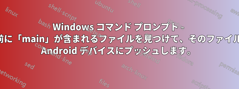 Windows コマンド プロンプト - 名前に「main」が含まれるファイルを見つけて、そのファイルを Android デバイスにプッシュします。