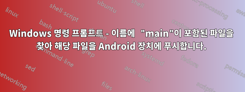 Windows 명령 프롬프트 - 이름에 "main"이 포함된 파일을 찾아 해당 파일을 Android 장치에 푸시합니다.