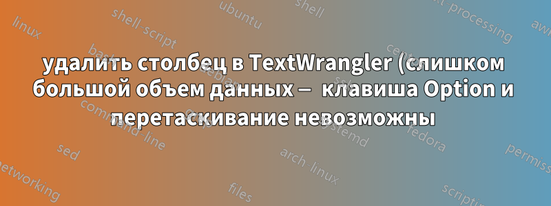 удалить столбец в TextWrangler (слишком большой объем данных — клавиша Option и перетаскивание невозможны)
