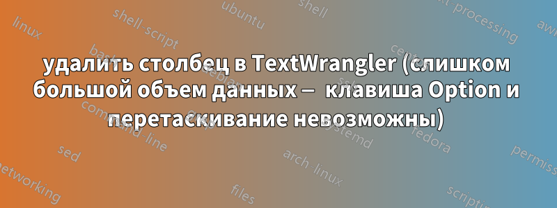 удалить столбец в TextWrangler (слишком большой объем данных — клавиша Option и перетаскивание невозможны)