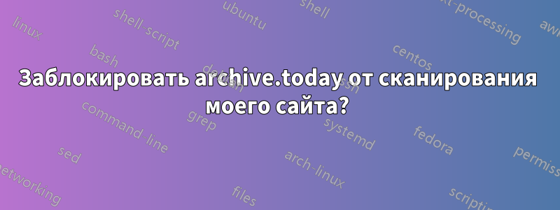 Заблокировать archive.today от сканирования моего сайта?