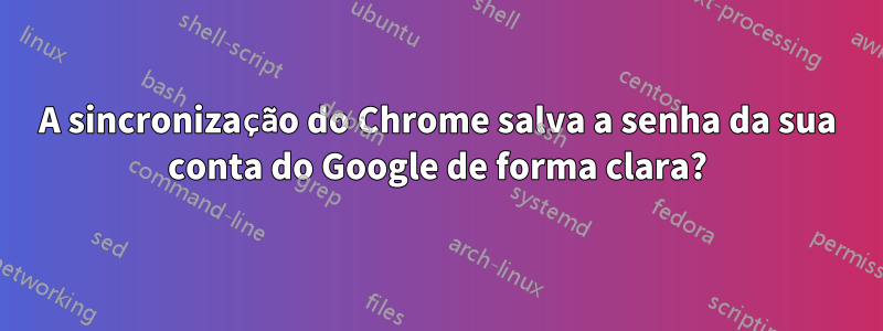 A sincronização do Chrome salva a senha da sua conta do Google de forma clara?