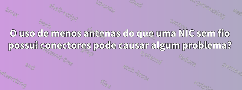 O uso de menos antenas do que uma NIC sem fio possui conectores pode causar algum problema?