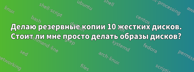 Делаю резервные копии 10 жестких дисков. Стоит ли мне просто делать образы дисков?