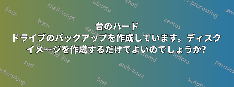 10 台のハード ドライブのバックアップを作成しています。ディスク イメージを作成するだけでよいのでしょうか?