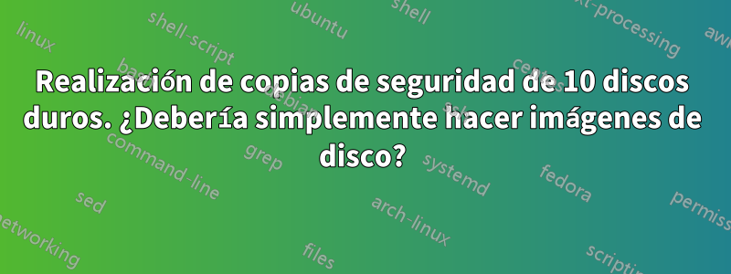 Realización de copias de seguridad de 10 discos duros. ¿Debería simplemente hacer imágenes de disco?