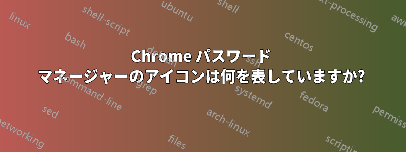 Chrome パスワード マネージャーのアイコンは何を表していますか?