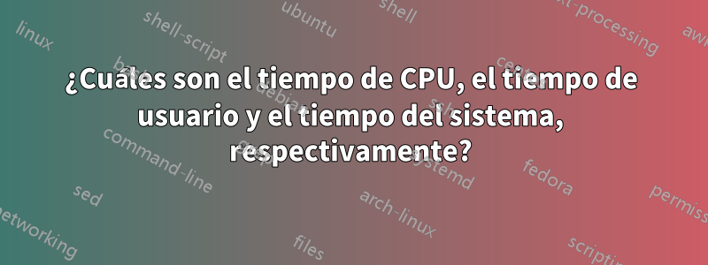 ¿Cuáles son el tiempo de CPU, el tiempo de usuario y el tiempo del sistema, respectivamente?