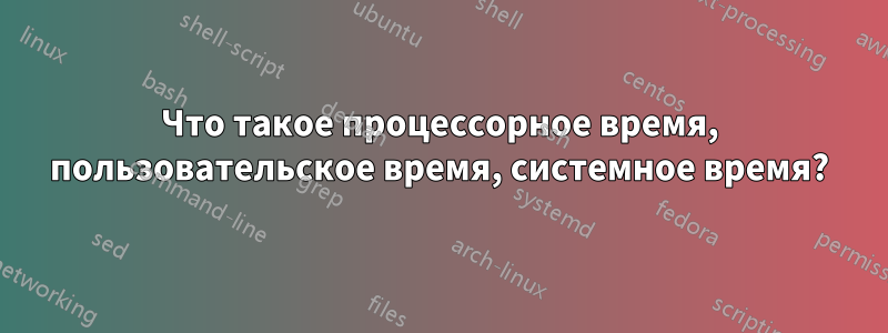 Что такое процессорное время, пользовательское время, системное время?