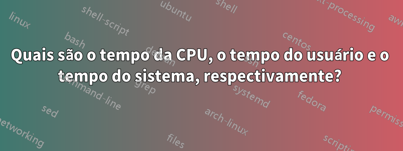 Quais são o tempo da CPU, o tempo do usuário e o tempo do sistema, respectivamente?