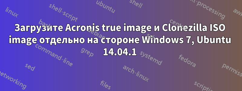 Загрузите Acronis true image и Clonezilla ISO image отдельно на стороне Windows 7, Ubuntu 14.04.1