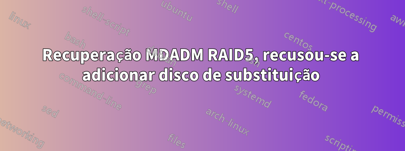 Recuperação MDADM RAID5, recusou-se a adicionar disco de substituição