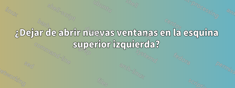 ¿Dejar de abrir nuevas ventanas en la esquina superior izquierda?