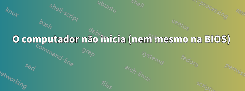 O computador não inicia (nem mesmo na BIOS)