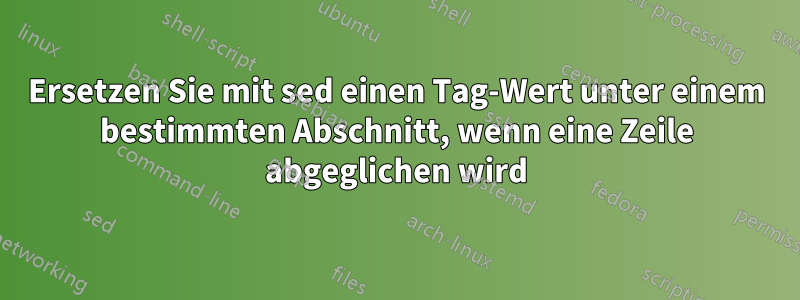 Ersetzen Sie mit sed einen Tag-Wert unter einem bestimmten Abschnitt, wenn eine Zeile abgeglichen wird