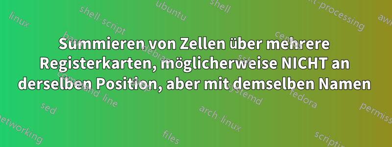 Summieren von Zellen über mehrere Registerkarten, möglicherweise NICHT an derselben Position, aber mit demselben Namen