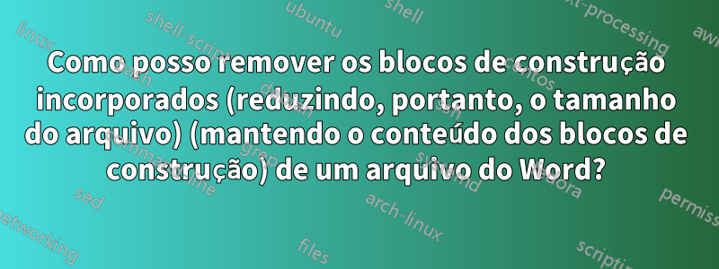 Como posso remover os blocos de construção incorporados (reduzindo, portanto, o tamanho do arquivo) (mantendo o conteúdo dos blocos de construção) de um arquivo do Word?