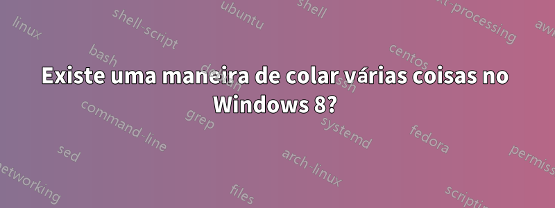 Existe uma maneira de colar várias coisas no Windows 8?