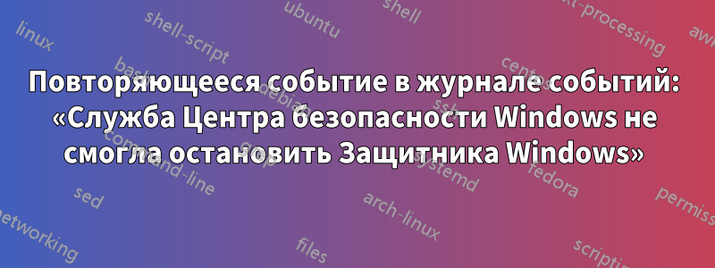 Повторяющееся событие в журнале событий: «Служба Центра безопасности Windows не смогла остановить Защитника Windows»