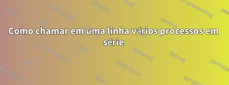 Como chamar em uma linha vários processos em série