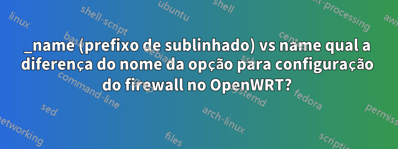 _name (prefixo de sublinhado) vs name qual a diferença do nome da opção para configuração do firewall no OpenWRT?