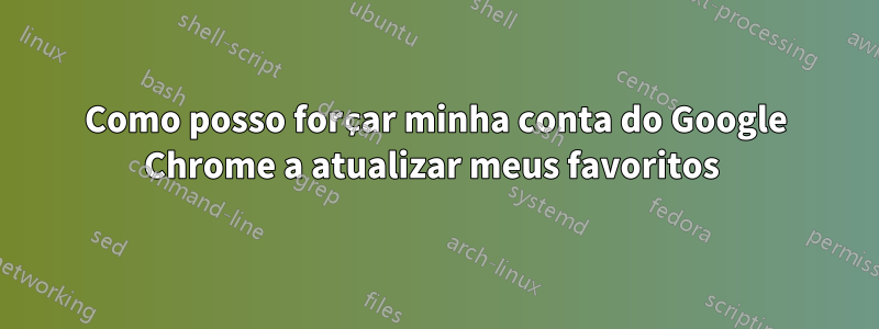 Como posso forçar minha conta do Google Chrome a atualizar meus favoritos 