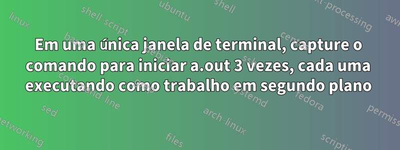 Em uma única janela de terminal, capture o comando para iniciar a.out 3 vezes, cada uma executando como trabalho em segundo plano