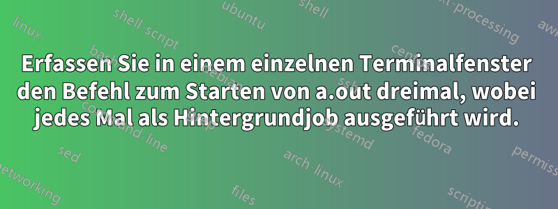 Erfassen Sie in einem einzelnen Terminalfenster den Befehl zum Starten von a.out dreimal, wobei jedes Mal als Hintergrundjob ausgeführt wird.