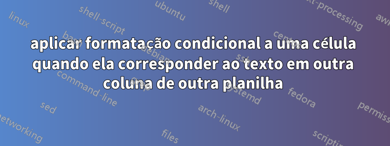 aplicar formatação condicional a uma célula quando ela corresponder ao texto em outra coluna de outra planilha