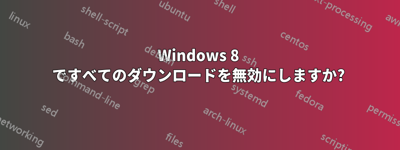 Windows 8 ですべてのダウンロードを無効にしますか?