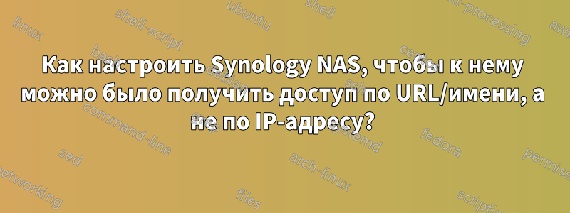 Как настроить Synology NAS, чтобы к нему можно было получить доступ по URL/имени, а не по IP-адресу?