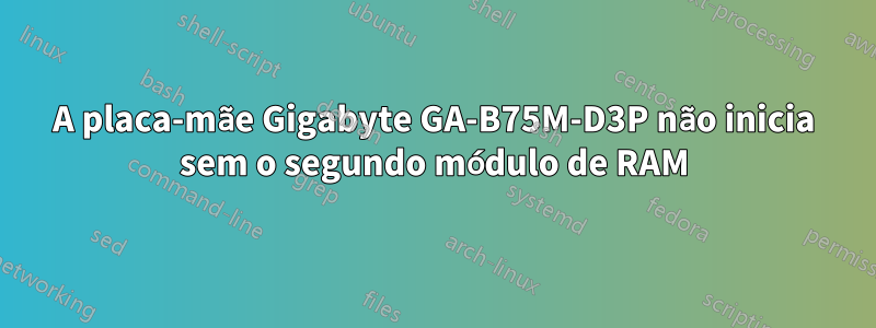 A placa-mãe Gigabyte GA-B75M-D3P não inicia sem o segundo módulo de RAM