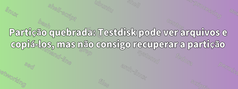 Partição quebrada: Testdisk pode ver arquivos e copiá-los, mas não consigo recuperar a partição