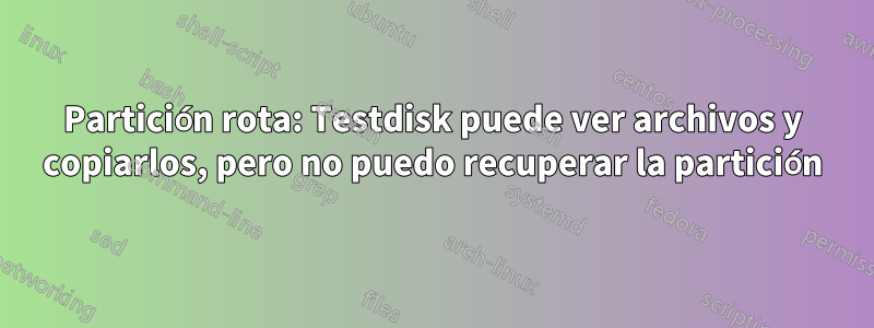 Partición rota: Testdisk puede ver archivos y copiarlos, pero no puedo recuperar la partición