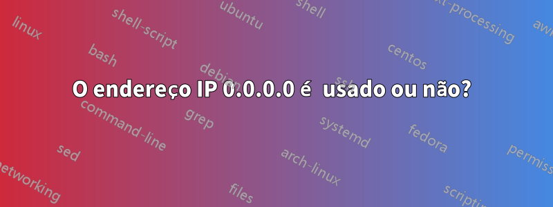 O endereço IP 0.0.0.0 é usado ou não? 