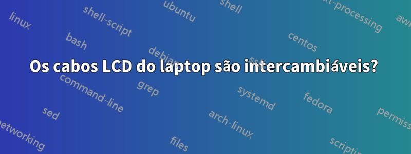 Os cabos LCD do laptop são intercambiáveis?