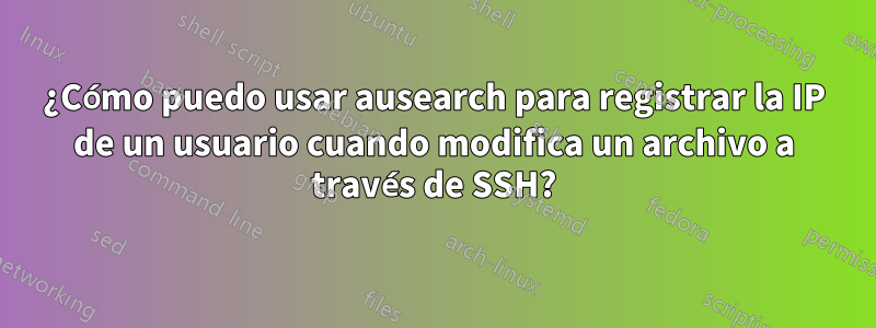 ¿Cómo puedo usar ausearch para registrar la IP de un usuario cuando modifica un archivo a través de SSH?