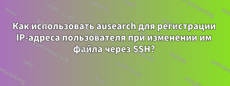 Как использовать ausearch для регистрации IP-адреса пользователя при изменении им файла через SSH?