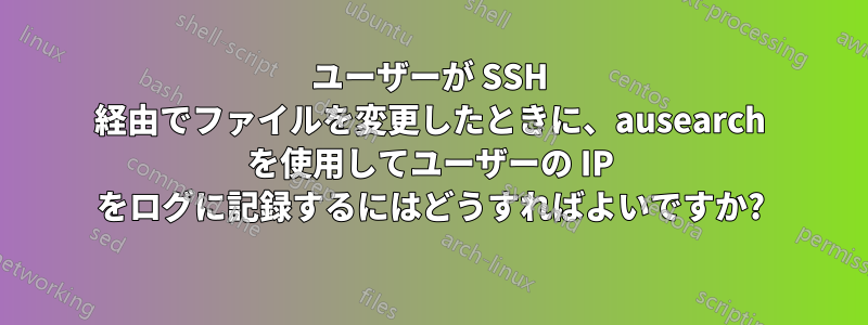 ユーザーが SSH 経由でファイルを変更したときに、ausearch を使用してユーザーの IP をログに記録するにはどうすればよいですか?