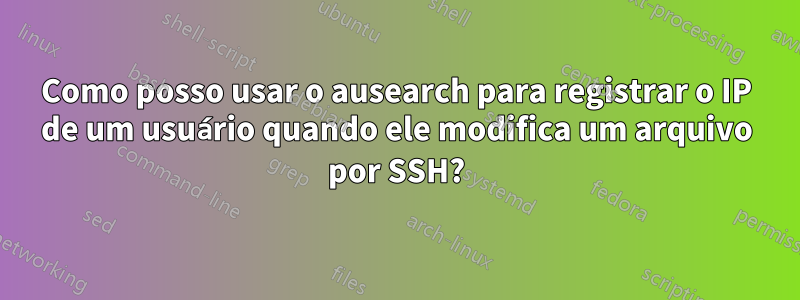 Como posso usar o ausearch para registrar o IP de um usuário quando ele modifica um arquivo por SSH?