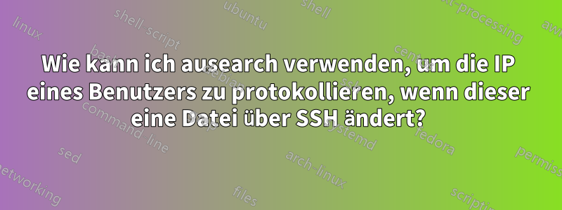 Wie kann ich ausearch verwenden, um die IP eines Benutzers zu protokollieren, wenn dieser eine Datei über SSH ändert?