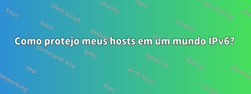 Como protejo meus hosts em um mundo IPv6?