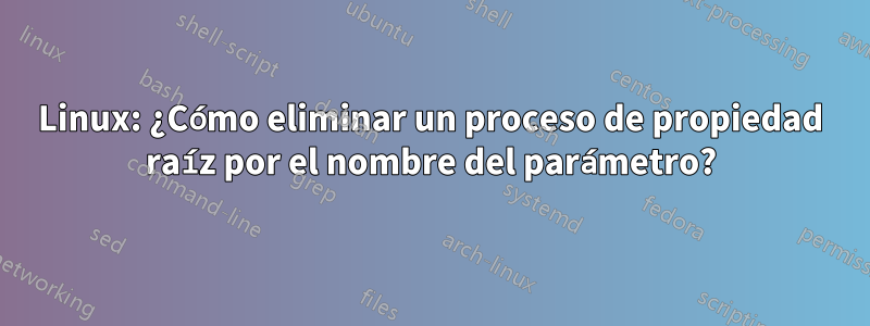 Linux: ¿Cómo eliminar un proceso de propiedad raíz por el nombre del parámetro?