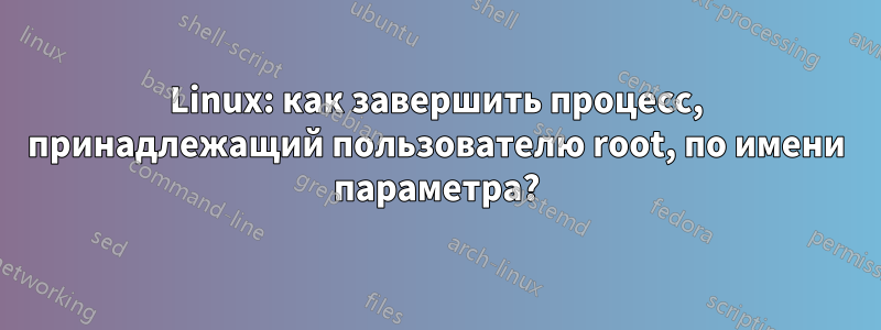 Linux: как завершить процесс, принадлежащий пользователю root, по имени параметра?