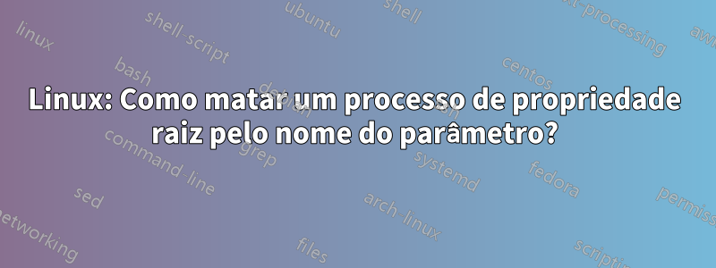 Linux: Como matar um processo de propriedade raiz pelo nome do parâmetro?