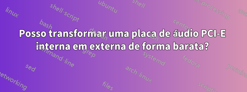 Posso transformar uma placa de áudio PCI-E interna em externa de forma barata?