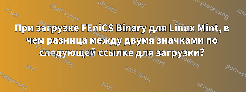 При загрузке FEniCS Binary для Linux Mint, в чем разница между двумя значками по следующей ссылке для загрузки?