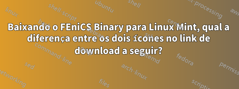 Baixando o FEniCS Binary para Linux Mint, qual a diferença entre os dois ícones no link de download a seguir?