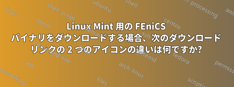 Linux Mint 用の FEniCS バイナリをダウンロードする場合、次のダウンロード リンクの 2 つのアイコンの違いは何ですか?